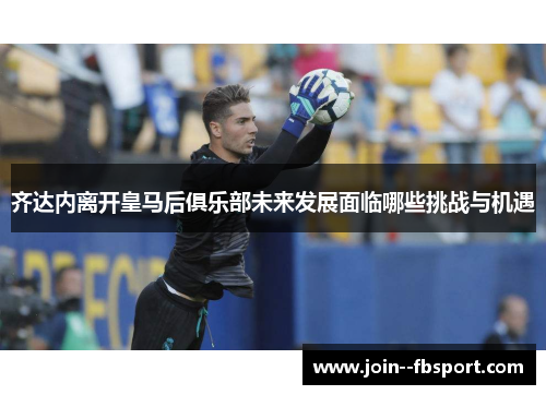 齐达内离开皇马后俱乐部未来发展面临哪些挑战与机遇