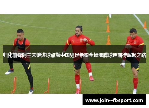 归化前锋阿兰关键进球点燃中国男足希望全场沸腾球迷期待崛起之路