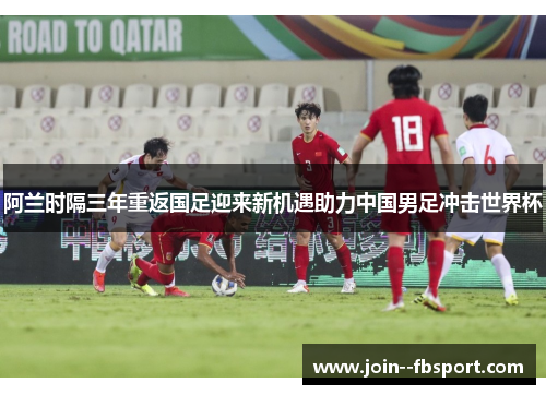 阿兰时隔三年重返国足迎来新机遇助力中国男足冲击世界杯 阿兰时隔三年重返国足迎来新机遇助力中国男足冲击世界杯